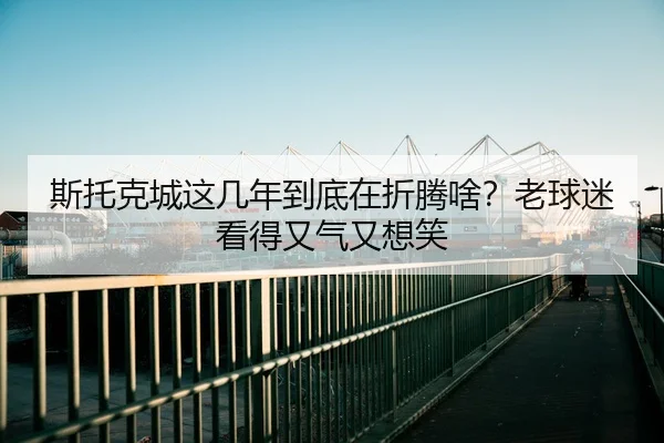斯托克城这几年到底在折腾啥？老球迷看得又气又想笑