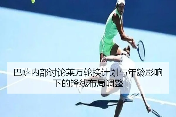 巴萨内部讨论莱万轮换计划与年龄影响下的锋线布局调整 | kaiyun