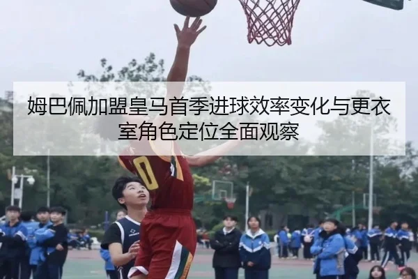 姆巴佩加盟皇马首季进球效率变化与更衣室角色定位全面观察