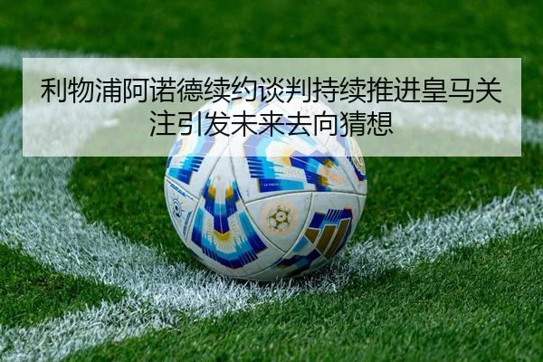 利物浦阿诺德续约谈判持续推进皇马关注引发未来去向猜想 | kaiyun
