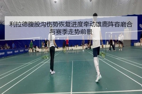 利拉德腹股沟伤势恢复进度牵动雄鹿阵容磨合与赛季走势前景