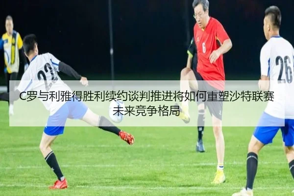 C罗与利雅得胜利续约谈判推进将如何重塑沙特联赛未来竞争格局
