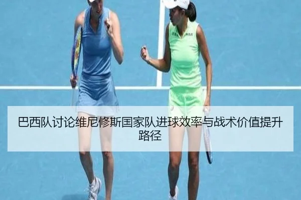巴西队讨论维尼修斯国家队进球效率与战术价值提升路径 | kaiyun