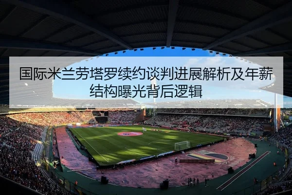 国际米兰劳塔罗续约谈判进展解析及年薪结构曝光背后逻辑