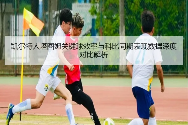 凯尔特人塔图姆关键球效率与科比同期表现数据深度对比解析 - kaiyun