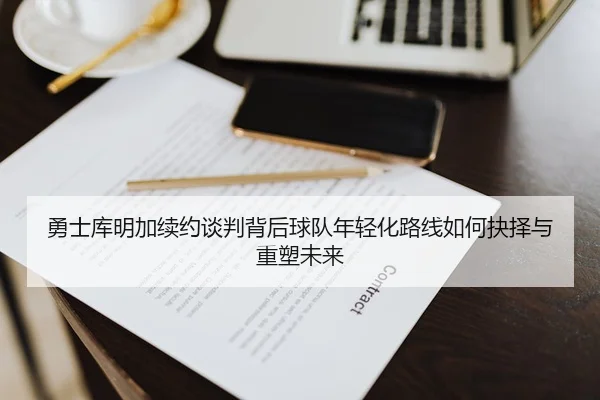 勇士库明加续约谈判背后球队年轻化路线如何抉择与重塑未来