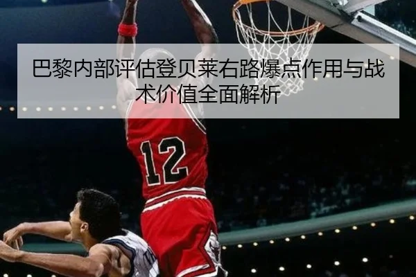 巴黎内部评估登贝莱右路爆点作用与战术价值全面解析
