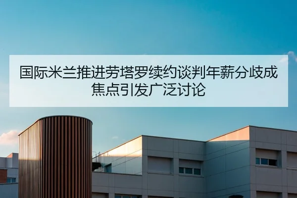 国际米兰推进劳塔罗续约谈判年薪分歧成焦点引发广泛讨论