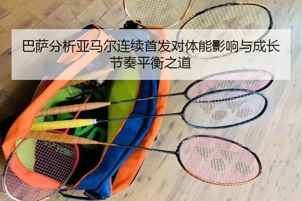 巴萨分析亚马尔连续首发对体能影响与成长节奏平衡之道