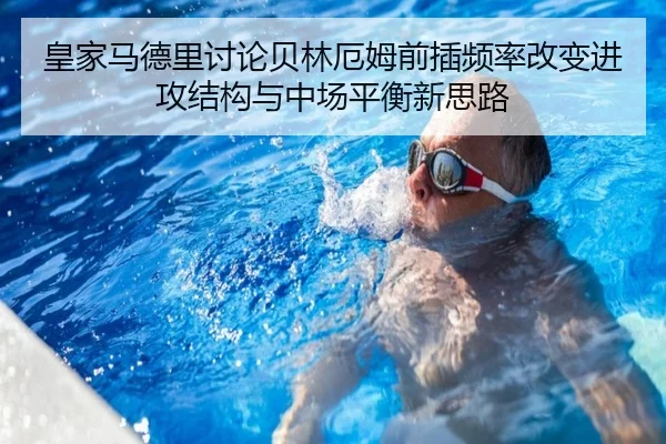 皇家马德里讨论贝林厄姆前插频率改变进攻结构与中场平衡新思路