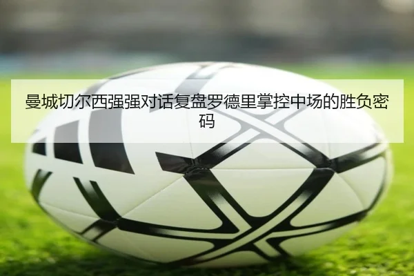 曼城切尔西强强对话复盘罗德里掌控中场的胜负密码