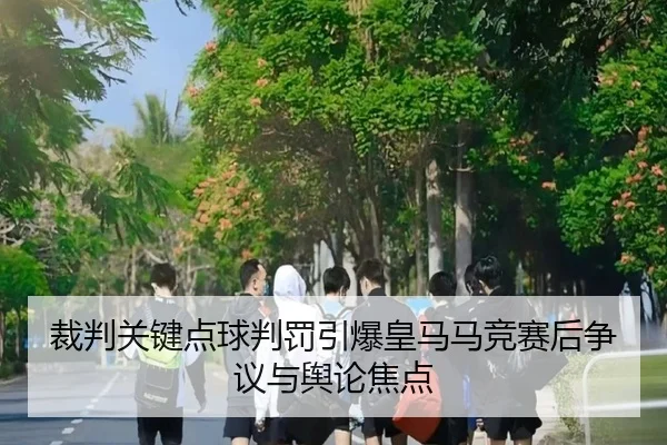 裁判关键点球判罚引爆皇马马竞赛后争议与舆论焦点