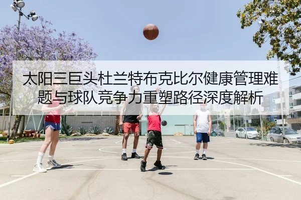 太阳三巨头杜兰特布克比尔健康管理难题与球队竞争力重塑路径深度解析