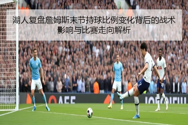 湖人复盘詹姆斯末节持球比例变化背后的战术影响与比赛走向解析