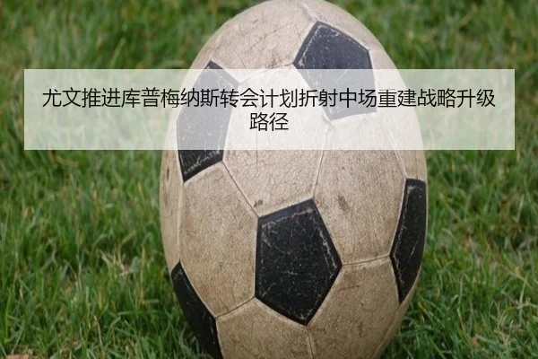 尤文推进库普梅纳斯转会计划折射中场重建战略升级路径