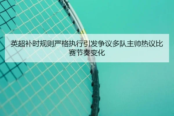 英超补时规则严格执行引发争议多队主帅热议比赛节奏变化