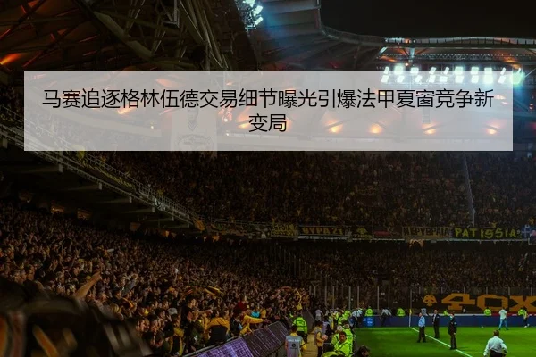 马赛追逐格林伍德交易细节曝光引爆法甲夏窗竞争新变局
